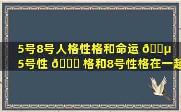 5号8号人格性格和命运 🐵 （5号性 🐎 格和8号性格在一起合适吗）